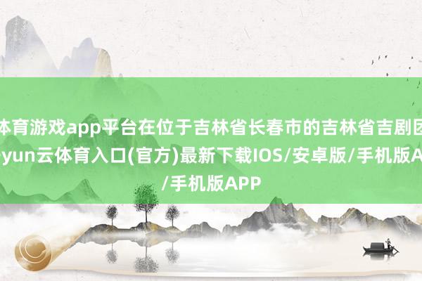 体育游戏app平台在位于吉林省长春市的吉林省吉剧团-开yun云体育入口(官方)最新下载IOS/安卓版/手机版APP