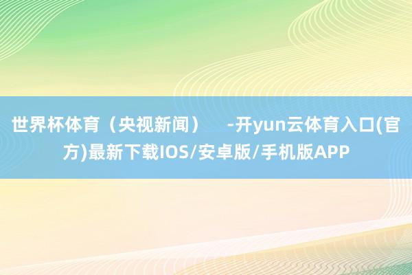 世界杯体育（央视新闻）    -开yun云体育入口(官方)最新下载IOS/安卓版/手机版APP