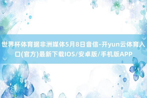 世界杯体育据非洲媒体5月8日音信-开yun云体育入口(官方)最新下载IOS/安卓版/手机版APP