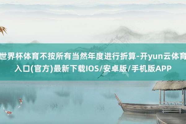 世界杯体育不按所有当然年度进行折算-开yun云体育入口(官方)最新下载IOS/安卓版/手机版APP