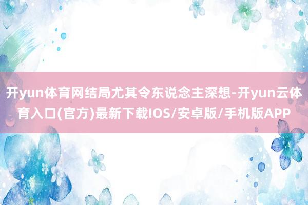 开yun体育网结局尤其令东说念主深想-开yun云体育入口(官方)最新下载IOS/安卓版/手机版APP