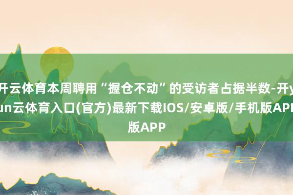 开云体育本周聘用“握仓不动”的受访者占据半数-开yun云体育入口(官方)最新下载IOS/安卓版/手机版APP
