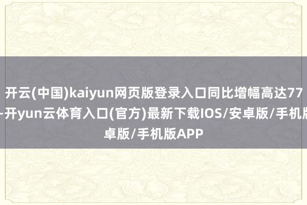 开云(中国)kaiyun网页版登录入口同比增幅高达77.19%-开yun云体育入口(官方)最新下载IOS/安卓版/手机版APP