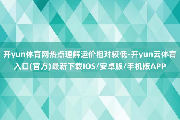 开yun体育网热点理解运价相对较低-开yun云体育入口(官方)最新下载IOS/安卓版/手机版APP
