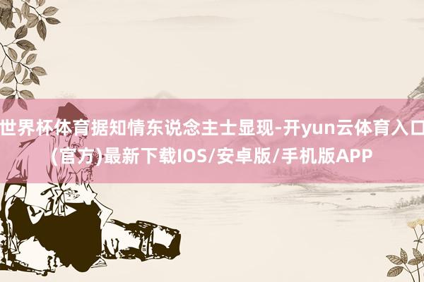 世界杯体育据知情东说念主士显现-开yun云体育入口(官方)最新下载IOS/安卓版/手机版APP