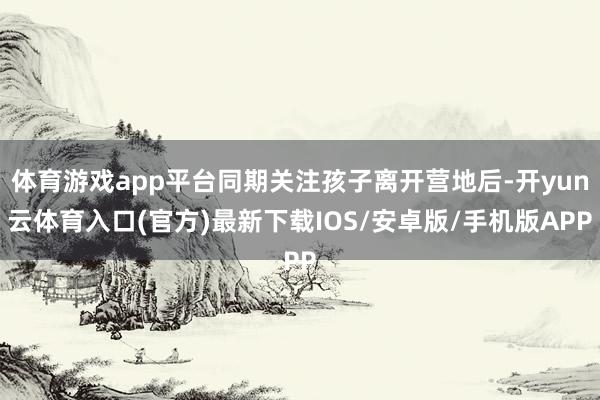体育游戏app平台同期关注孩子离开营地后-开yun云体育入口(官方)最新下载IOS/安卓版/手机版APP