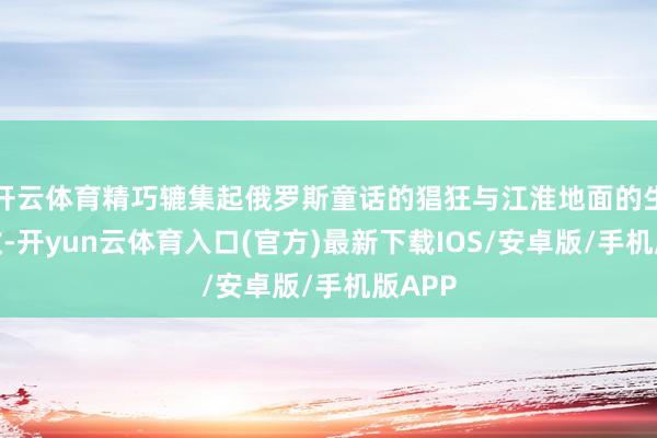 开云体育精巧辘集起俄罗斯童话的猖狂与江淮地面的生涯灵敏-开yun云体育入口(官方)最新下载IOS/安卓版/手机版APP