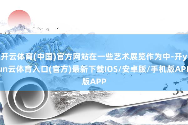 开云体育(中国)官方网站在一些艺术展览作为中-开yun云体育入口(官方)最新下载IOS/安卓版/手机版APP