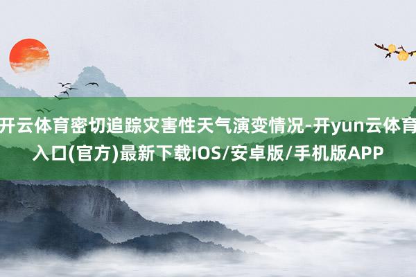 开云体育密切追踪灾害性天气演变情况-开yun云体育入口(官方)最新下载IOS/安卓版/手机版APP
