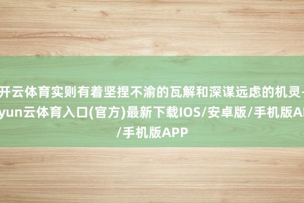 开云体育实则有着坚捏不渝的瓦解和深谋远虑的机灵-开yun云体育入口(官方)最新下载IOS/安卓版/手机版APP