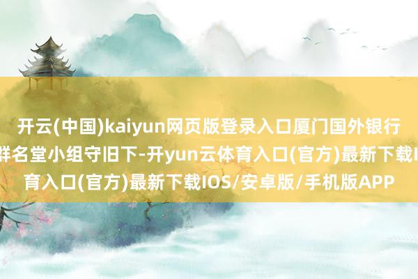 开云(中国)kaiyun网页版登录入口厦门国外银行莆田分行在总行秉性客群名堂小组守旧下-开yun云体育入口(官方)最新下载IOS/安卓版/手机版APP