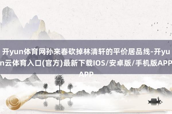 开yun体育网孙来春砍掉林清轩的平价居品线-开yun云体育入口(官方)最新下载IOS/安卓版/手机版APP