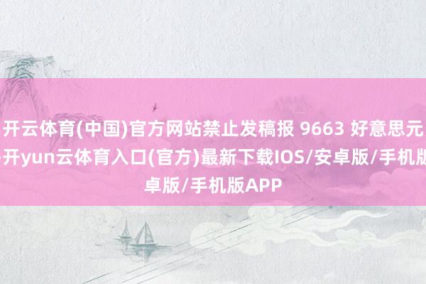 开云体育(中国)官方网站禁止发稿报 9663 好意思元 / 吨-开yun云体育入口(官方)最新下载IOS/安卓版/手机版APP