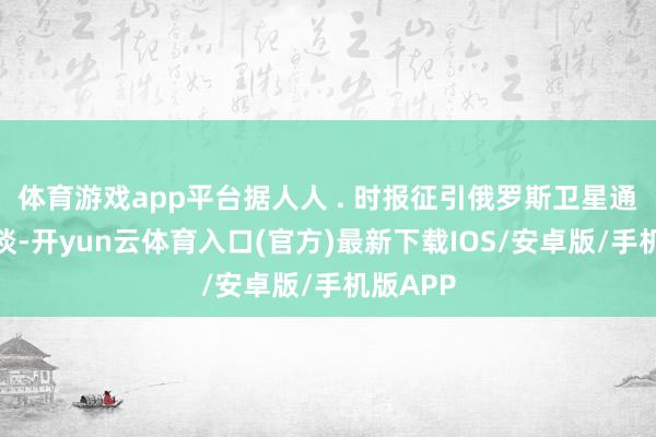 体育游戏app平台据人人 . 时报征引俄罗斯卫星通信社报谈-开yun云体育入口(官方)最新下载IOS/安卓版/手机版APP