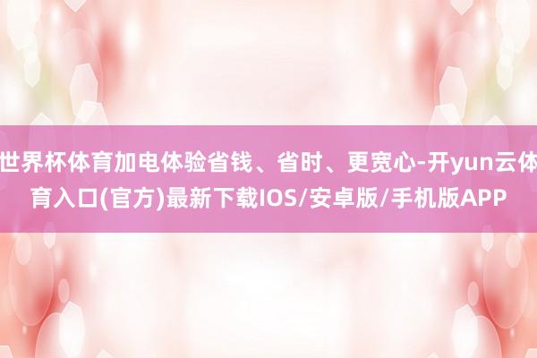 世界杯体育加电体验省钱、省时、更宽心-开yun云体育入口(官方)最新下载IOS/安卓版/手机版APP