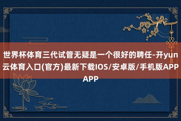 世界杯体育三代试管无疑是一个很好的聘任-开yun云体育入口(官方)最新下载IOS/安卓版/手机版APP