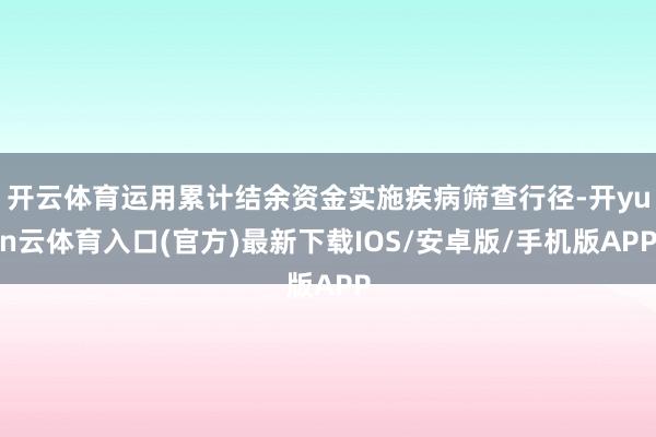开云体育运用累计结余资金实施疾病筛查行径-开yun云体育入口(官方)最新下载IOS/安卓版/手机版APP