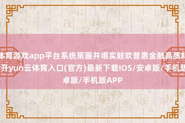体育游戏app平台系统策画并塌实鼓吹普惠金融高质料发展-开yun云体育入口(官方)最新下载IOS/安卓版/手机版APP