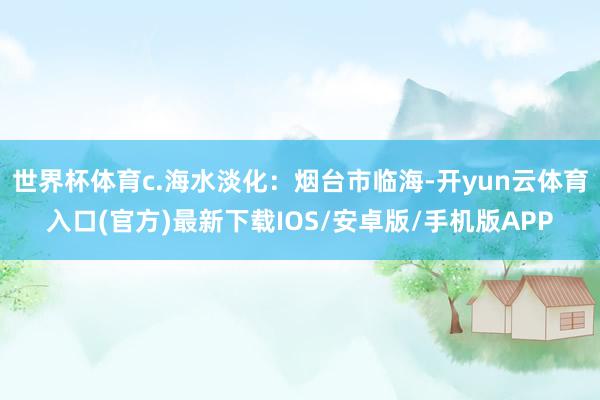 世界杯体育c.海水淡化：烟台市临海-开yun云体育入口(官方)最新下载IOS/安卓版/手机版APP