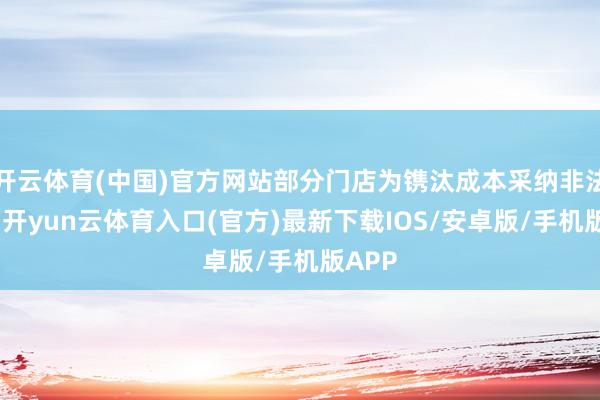 开云体育(中国)官方网站部分门店为镌汰成本采纳非法操作-开yun云体育入口(官方)最新下载IOS/安卓版/手机版APP