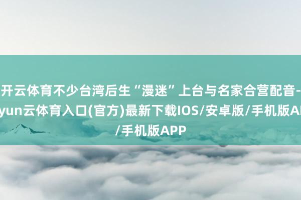 开云体育不少台湾后生“漫迷”上台与名家合营配音-开yun云体育入口(官方)最新下载IOS/安卓版/手机版APP