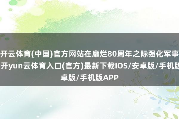 开云体育(中国)官方网站在靡烂80周年之际强化军事合营-开yun云体育入口(官方)最新下载IOS/安卓版/手机版APP