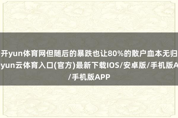开yun体育网但随后的暴跌也让80%的散户血本无归-开yun云体育入口(官方)最新下载IOS/安卓版/手机版APP