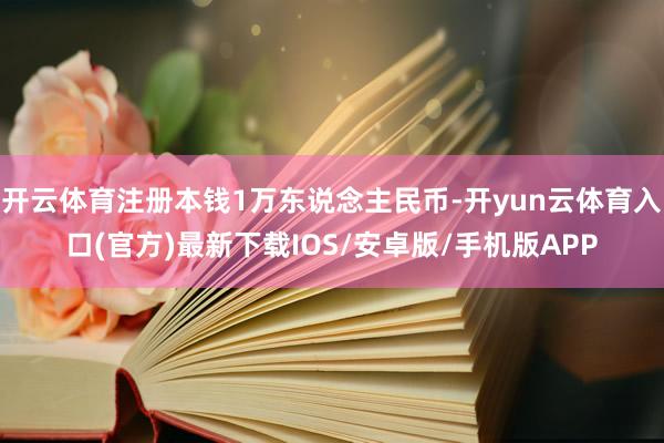 开云体育注册本钱1万东说念主民币-开yun云体育入口(官方)最新下载IOS/安卓版/手机版APP