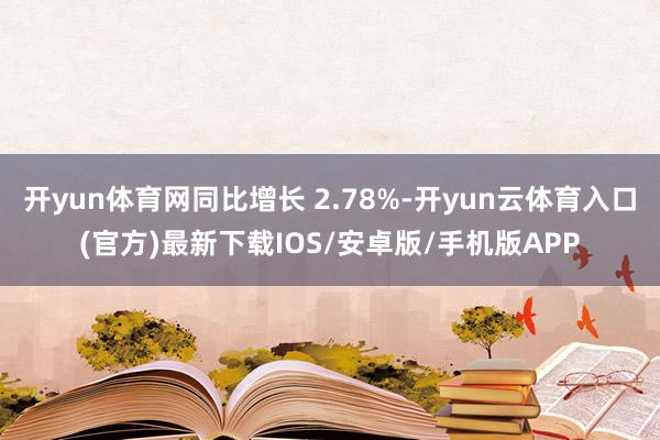 开yun体育网同比增长 2.78%-开yun云体育入口(官方)最新下载IOS/安卓版/手机版APP