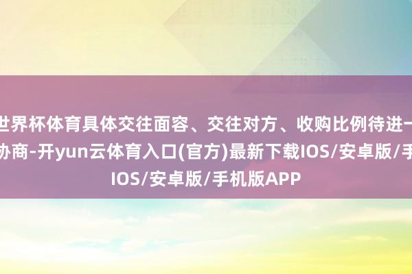 世界杯体育具体交往面容、交往对方、收购比例待进一步论证和协商-开yun云体育入口(官方)最新下载IOS/安卓版/手机版APP