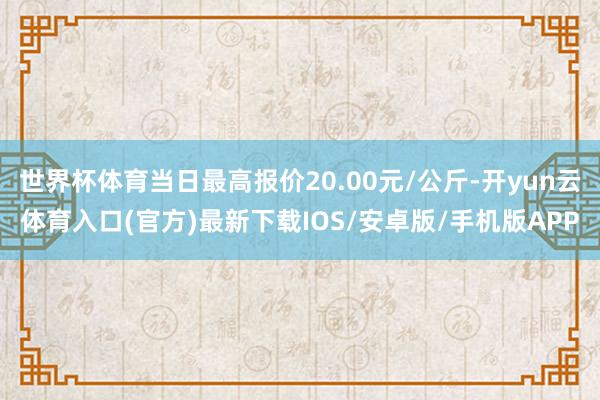 世界杯体育当日最高报价20.00元/公斤-开yun云体育入口(官方)最新下载IOS/安卓版/手机版APP