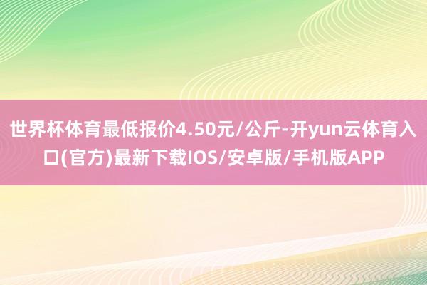 世界杯体育最低报价4.50元/公斤-开yun云体育入口(官方)最新下载IOS/安卓版/手机版APP