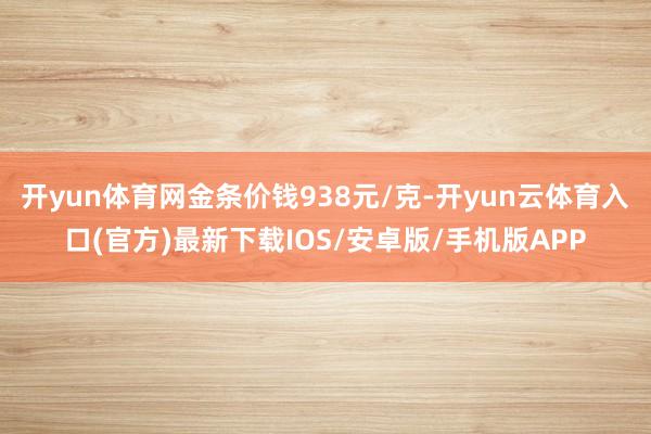 开yun体育网金条价钱938元/克-开yun云体育入口(官方)最新下载IOS/安卓版/手机版APP