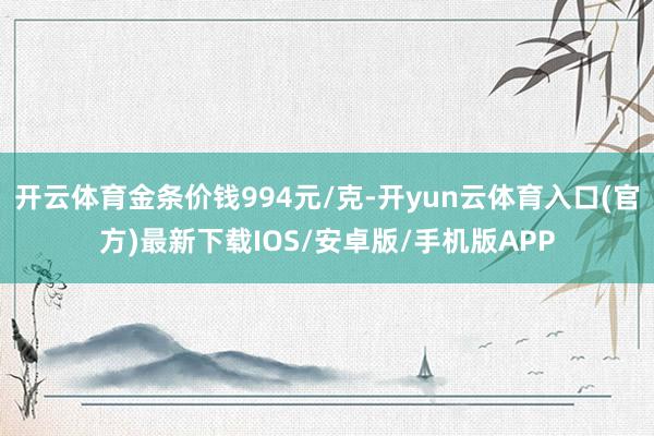 开云体育金条价钱994元/克-开yun云体育入口(官方)最新下载IOS/安卓版/手机版APP