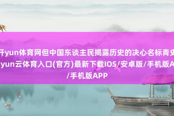 开yun体育网但中国东谈主民揭露历史的决心名标青史-开yun云体育入口(官方)最新下载IOS/安卓版/手机版APP