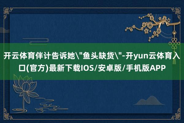 开云体育伴计告诉她＂鱼头缺货＂-开yun云体育入口(官方)最新下载IOS/安卓版/手机版APP