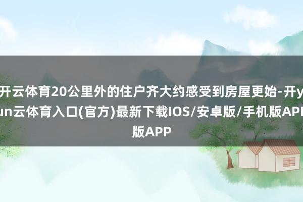 开云体育20公里外的住户齐大约感受到房屋更始-开yun云体育入口(官方)最新下载IOS/安卓版/手机版APP