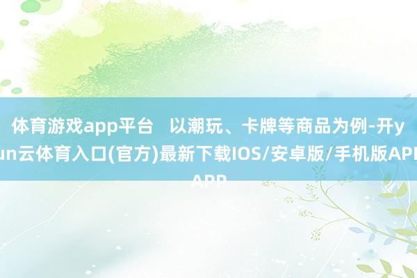 体育游戏app平台   以潮玩、卡牌等商品为例-开yun云体育入口(官方)最新下载IOS/安卓版/手机版APP