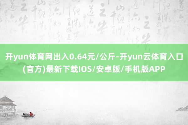 开yun体育网出入0.64元/公斤-开yun云体育入口(官方)最新下载IOS/安卓版/手机版APP