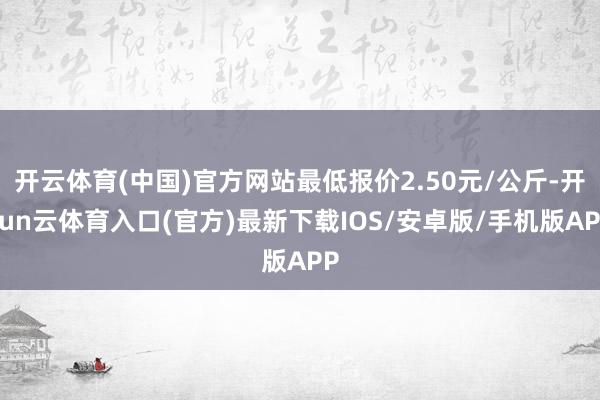 开云体育(中国)官方网站最低报价2.50元/公斤-开yun云体育入口(官方)最新下载IOS/安卓版/手机版APP