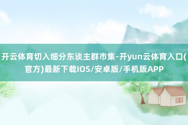 开云体育切入细分东谈主群市集-开yun云体育入口(官方)最新下载IOS/安卓版/手机版APP