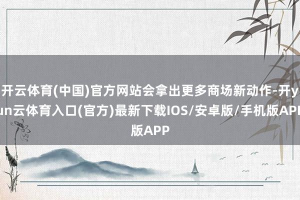 开云体育(中国)官方网站会拿出更多商场新动作-开yun云体育入口(官方)最新下载IOS/安卓版/手机版APP