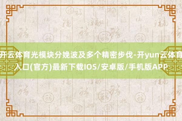 开云体育光模块分娩波及多个精密步伐-开yun云体育入口(官方)最新下载IOS/安卓版/手机版APP