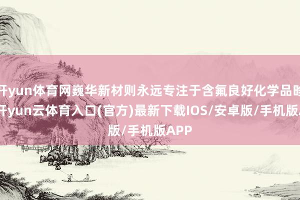 开yun体育网巍华新材则永远专注于含氟良好化学品畛域-开yun云体育入口(官方)最新下载IOS/安卓版/手机版APP