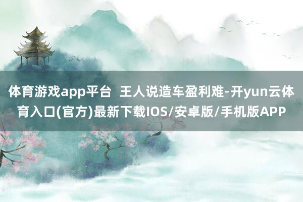 体育游戏app平台  王人说造车盈利难-开yun云体育入口(官方)最新下载IOS/安卓版/手机版APP